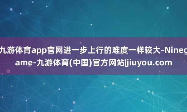 九游体育app官网进一步上行的难度一样较大-Ninegame-九游体育(中国)官方网站|jiuyou.com