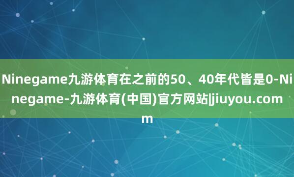 Ninegame九游体育在之前的50、40年代皆是0-Ninegame-九游体育(中国)官方网站|jiuyou.com