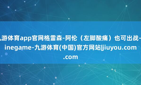 九游体育app官网格雷森-阿伦（左脚酸痛）也可出战-Ninegame-九游体育(中国)官方网站|jiuyou.com