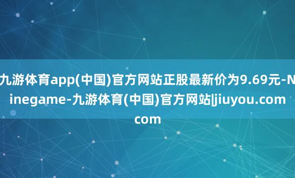 九游体育app(中国)官方网站正股最新价为9.69元-Ninegame-九游体育(中国)官方网站|jiuyou.com