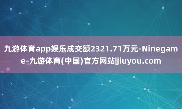 九游体育app娱乐成交额2321.71万元-Ninegame-九游体育(中国)官方网站|jiuyou.com
