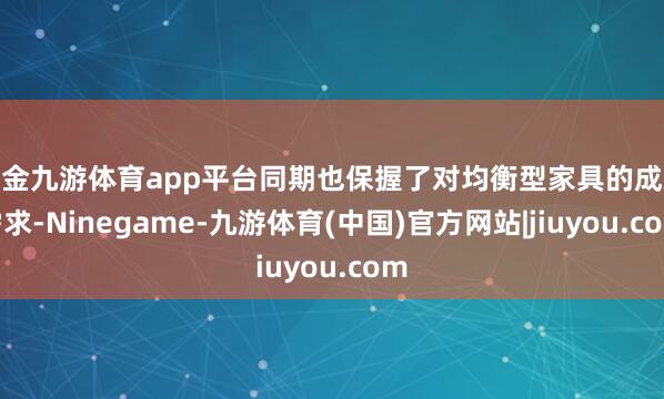 现金九游体育app平台同期也保握了对均衡型家具的成就需求-Ninegame-九游体育(中国)官方网站|jiuyou.com