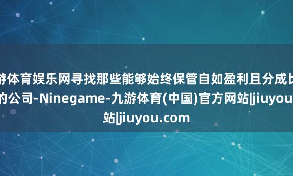 九游体育娱乐网寻找那些能够始终保管自如盈利且分成比例较高的公司-Ninegame-九游体育(中国)官方网站|jiuyou.com