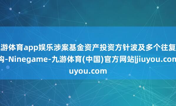 九游体育app娱乐涉案基金资产投资方针波及多个往复结构-Ninegame-九游体育(中国)官方网站|jiuyou.com