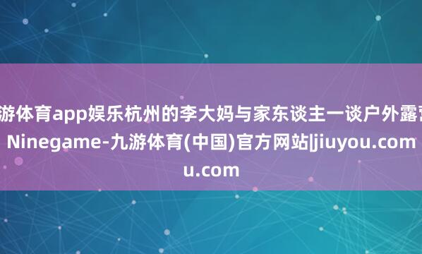 九游体育app娱乐杭州的李大妈与家东谈主一谈户外露营-Ninegame-九游体育(中国)官方网站|jiuyou.com