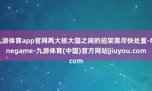 九游体育app官网两大核大国之间的招架需尽快处置-Ninegame-九游体育(中国)官方网站|jiuyou.com