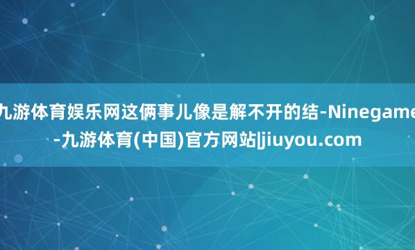 九游体育娱乐网这俩事儿像是解不开的结-Ninegame-九游体育(中国)官方网站|jiuyou.com