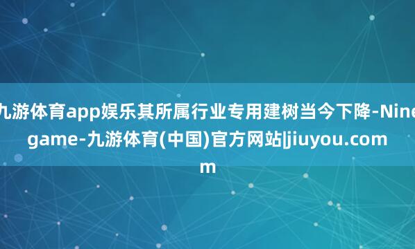九游体育app娱乐其所属行业专用建树当今下降-Ninegame-九游体育(中国)官方网站|jiuyou.com