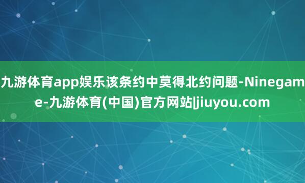 九游体育app娱乐该条约中莫得北约问题-Ninegame-九游体育(中国)官方网站|jiuyou.com