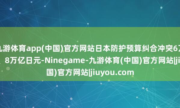 九游体育app(中国)官方网站日本防护预算纠合冲突6万亿、7万亿、8万亿日元-Ninegame-九游体育(中国)官方网站|jiuyou.com