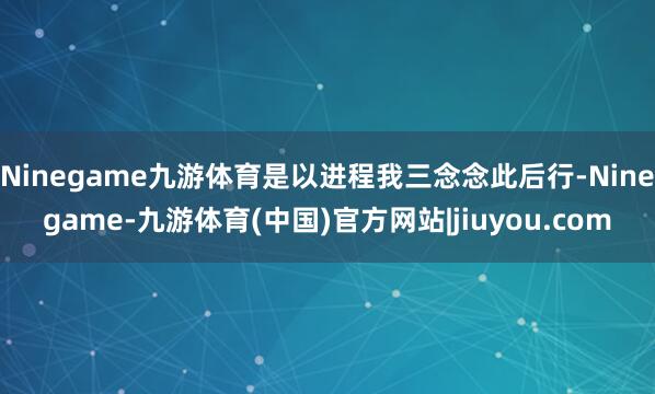 Ninegame九游体育是以进程我三念念此后行-Ninegame-九游体育(中国)官方网站|jiuyou.com