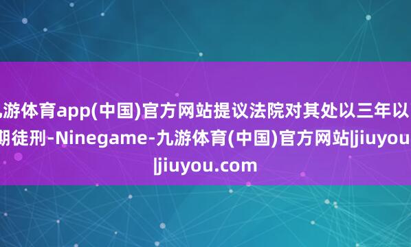 九游体育app(中国)官方网站提议法院对其处以三年以下的有期徒刑-Ninegame-九游体育(中国)官方网站|jiuyou.com