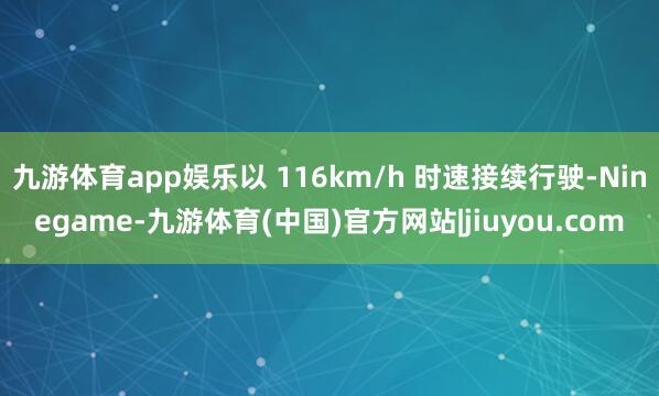 九游体育app娱乐以 116km/h 时速接续行驶-Ninegame-九游体育(中国)官方网站|jiuyou.com