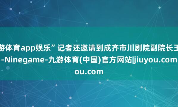九游体育app娱乐”记者还邀请到成齐市川剧院副院长王超-Ninegame-九游体育(中国)官方网站|jiuyou.com