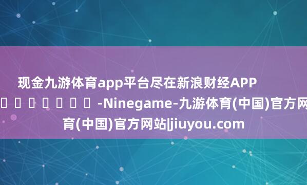 现金九游体育app平台尽在新浪财经APP            													-Ninegame-九游体育(中国)官方网站|jiuyou.com