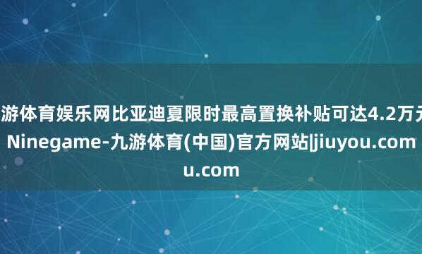 九游体育娱乐网比亚迪夏限时最高置换补贴可达4.2万元-Ninegame-九游体育(中国)官方网站|jiuyou.com