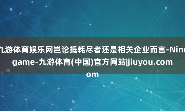 九游体育娱乐网岂论抵耗尽者还是相关企业而言-Ninegame-九游体育(中国)官方网站|jiuyou.com