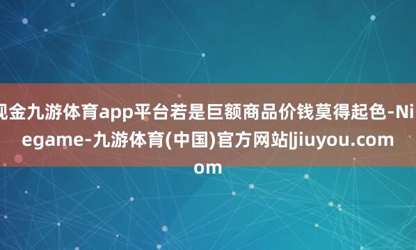 现金九游体育app平台若是巨额商品价钱莫得起色-Ninegame-九游体育(中国)官方网站|jiuyou.com