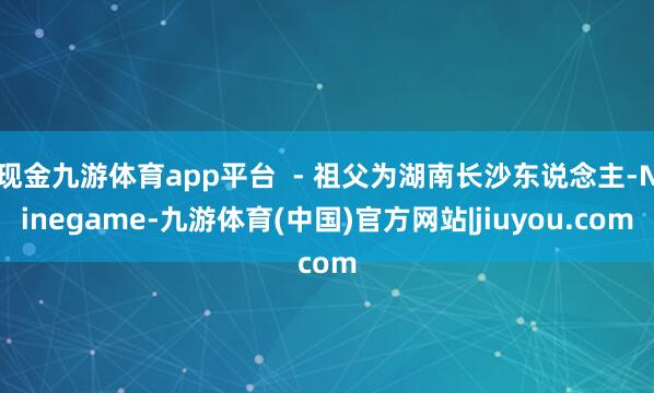 现金九游体育app平台 - 祖父为湖南长沙东说念主-Ninegame-九游体育(中国)官方网站|jiuyou.com