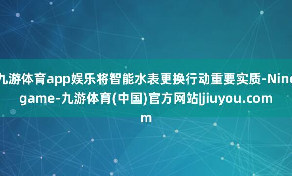 九游体育app娱乐将智能水表更换行动重要实质-Ninegame-九游体育(中国)官方网站|jiuyou.com