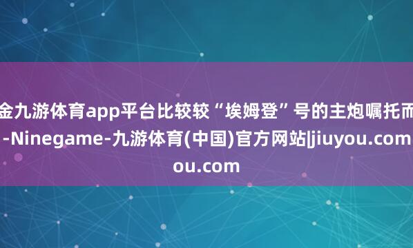 现金九游体育app平台比较较“埃姆登”号的主炮嘱托而言-Ninegame-九游体育(中国)官方网站|jiuyou.com