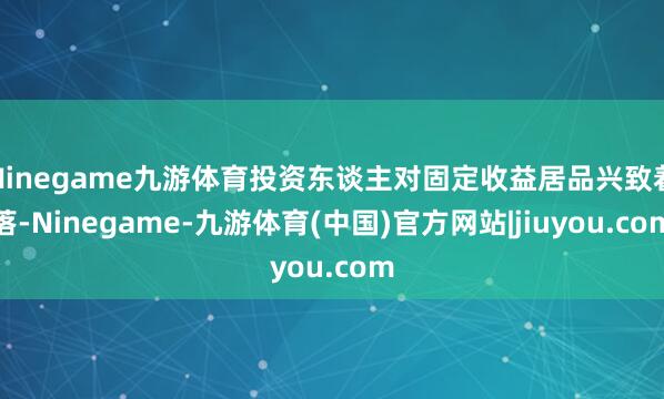 Ninegame九游体育投资东谈主对固定收益居品兴致着落-Ninegame-九游体育(中国)官方网站|jiuyou.com