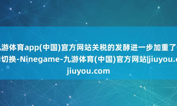 九游体育app(中国)官方网站关税的发酵进一步加重了作风的切换-Ninegame-九游体育(中国)官方网站|jiuyou.com