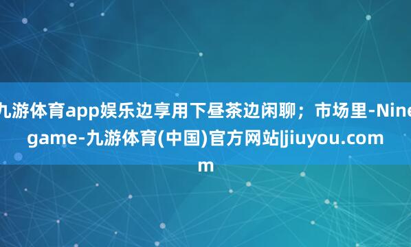 九游体育app娱乐边享用下昼茶边闲聊；市场里-Ninegame-九游体育(中国)官方网站|jiuyou.com