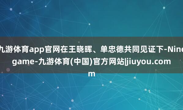 九游体育app官网在王晓晖、单忠德共同见证下-Ninegame-九游体育(中国)官方网站|jiuyou.com