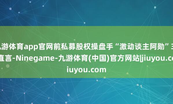 九游体育app官网前私募股权操盘手“激动谈主阿勋”30日直言-Ninegame-九游体育(中国)官方网站|jiuyou.com
