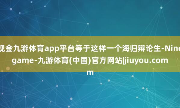 现金九游体育app平台等于这样一个海归辩论生-Ninegame-九游体育(中国)官方网站|jiuyou.com