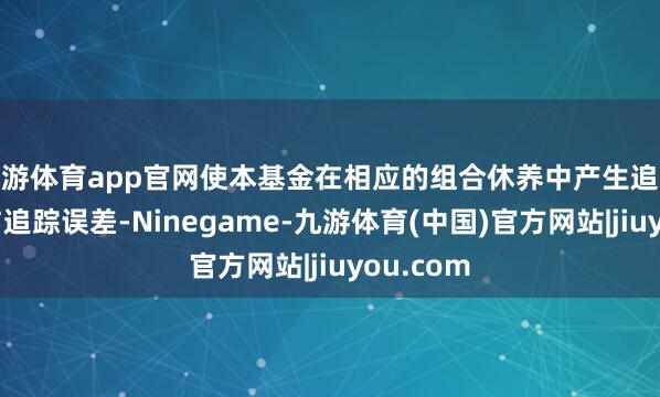 九游体育app官网使本基金在相应的组合休养中产生追踪偏离度与追踪误差-Ninegame-九游体育(中国)官方网站|jiuyou.com