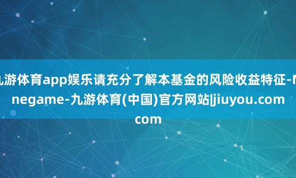 九游体育app娱乐请充分了解本基金的风险收益特征-Ninegame-九游体育(中国)官方网站|jiuyou.com