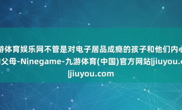 九游体育娱乐网不管是对电子居品成瘾的孩子和他们内心不安的父母-Ninegame-九游体育(中国)官方网站|jiuyou.com