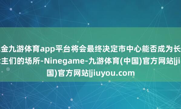 现金九游体育app平台将会最终决定市中心能否成为长期眩惑东说念主们的场所-Ninegame-九游体育(中国)官方网站|jiuyou.com