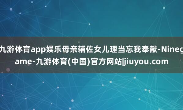 九游体育app娱乐母亲辅佐女儿理当忘我奉献-Ninegame-九游体育(中国)官方网站|jiuyou.com