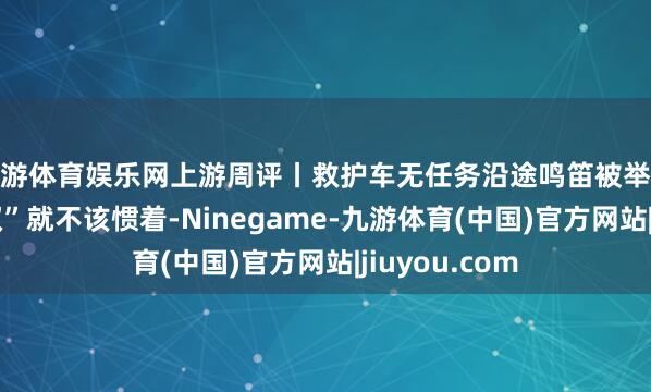 九游体育娱乐网上游周评丨救护车无任务沿途鸣笛被举报，铺张“特权”就不该惯着-Ninegame-九游体育(中国)官方网站|jiuyou.com