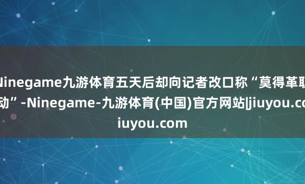 Ninegame九游体育五天后却向记者改口称“莫得革职策动”-Ninegame-九游体育(中国)官方网站|jiuyou.com