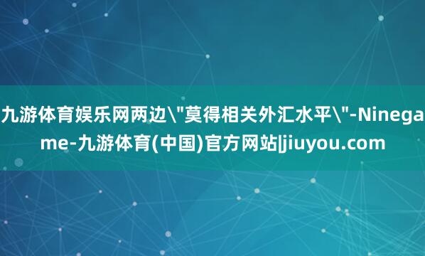 九游体育娱乐网两边＂莫得相关外汇水平＂-Ninegame-九游体育(中国)官方网站|jiuyou.com