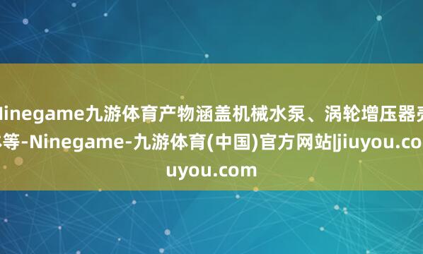 Ninegame九游体育产物涵盖机械水泵、涡轮增压器壳体等-Ninegame-九游体育(中国)官方网站|jiuyou.com