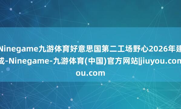 Ninegame九游体育好意思国第二工场野心2026年建成-Ninegame-九游体育(中国)官方网站|jiuyou.com