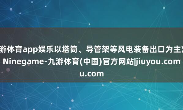 九游体育app娱乐以塔筒、导管架等风电装备出口为主营-Ninegame-九游体育(中国)官方网站|jiuyou.com