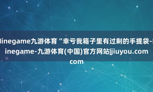 Ninegame九游体育“幸亏我箱子里有过剩的手提袋-Ninegame-九游体育(中国)官方网站|jiuyou.com