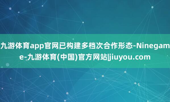 九游体育app官网已构建多档次合作形态-Ninegame-九游体育(中国)官方网站|jiuyou.com