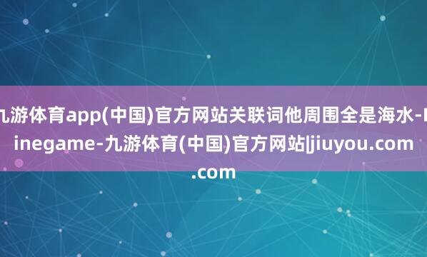 九游体育app(中国)官方网站关联词他周围全是海水-Ninegame-九游体育(中国)官方网站|jiuyou.com