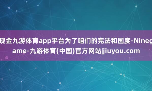 现金九游体育app平台为了咱们的宪法和国度-Ninegame-九游体育(中国)官方网站|jiuyou.com