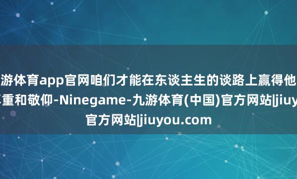 九游体育app官网咱们才能在东谈主生的谈路上赢得他东谈主的尊重和敬仰-Ninegame-九游体育(中国)官方网站|jiuyou.com