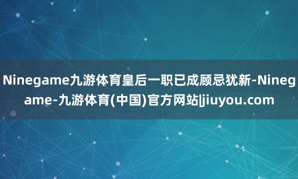 Ninegame九游体育皇后一职已成顾忌犹新-Ninegame-九游体育(中国)官方网站|jiuyou.com