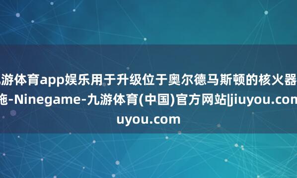 九游体育app娱乐用于升级位于奥尔德马斯顿的核火器措施-Ninegame-九游体育(中国)官方网站|jiuyou.com
