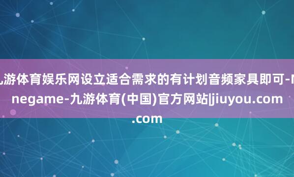 九游体育娱乐网设立适合需求的有计划音频家具即可-Ninegame-九游体育(中国)官方网站|jiuyou.com